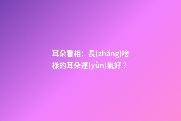 耳朵看相：長(zhǎng)啥樣的耳朵運(yùn)氣好？